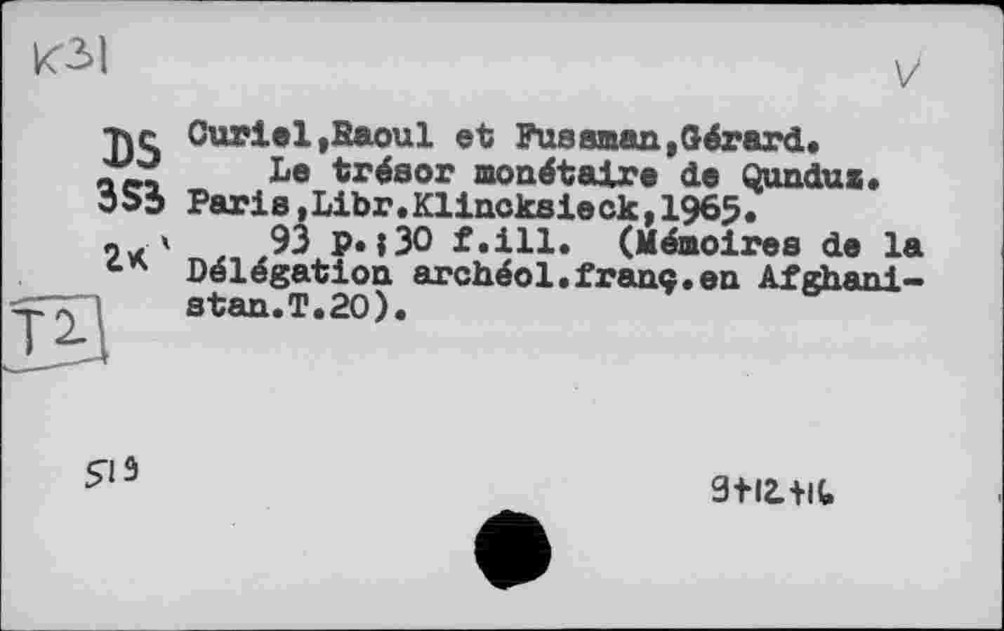 ﻿КЗ!
V
тче Curiel»Raoul et Fusaman»Gérard, д Le trésor monétaire de Qundux.
353 Paris,Libr.Klincksieck,1965.
'	93 p. »30 f.ill. (Mémoires de la
Délégation archéol.franc.en Afghanistan.T.20).

